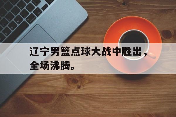 AG真人-辽宁男篮点球大战中胜出，全场沸腾。