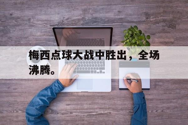 乐鱼百家乐-梅西点球大战中胜出，全场沸腾。
