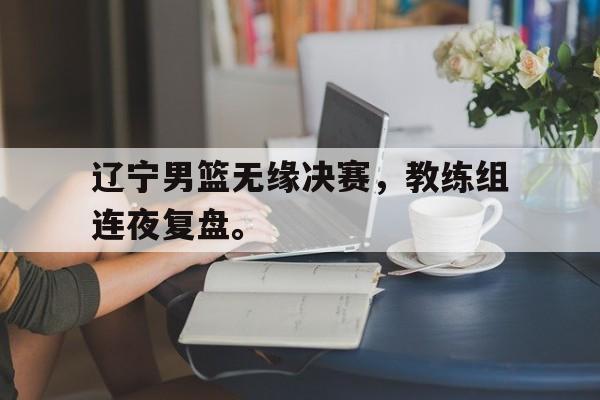AG真人-辽宁男篮无缘决赛，教练组连夜复盘。