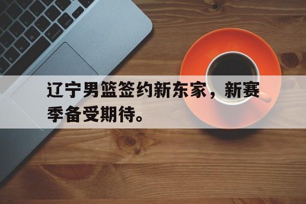 AG真人-辽宁男篮签约新东家，新赛季备受期待。
