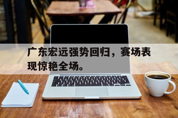 乐鱼百家乐-广东宏远强势回归，赛场表现惊艳全场。
