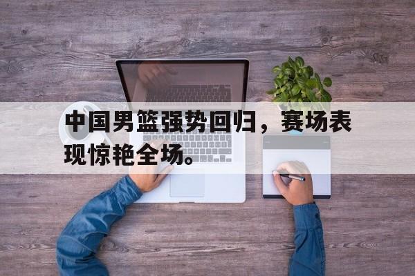 乐鱼体育-中国男篮强势回归，赛场表现惊艳全场。