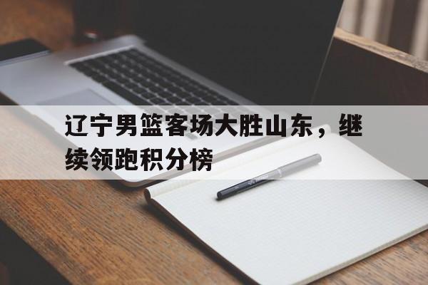 乐鱼体育-辽宁男篮客场大胜山东，继续领跑积分榜