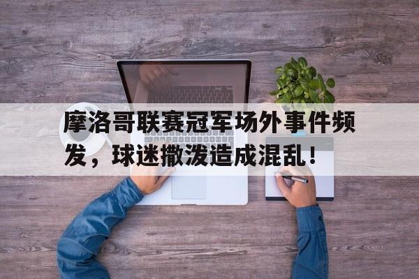 乐鱼体育-摩洛哥联赛冠军场外事件频发，球迷撒泼造成混乱！