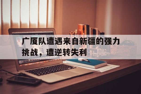 三道定位技巧-广厦队遭遇来自新疆的强力挑战，遭逆转失利