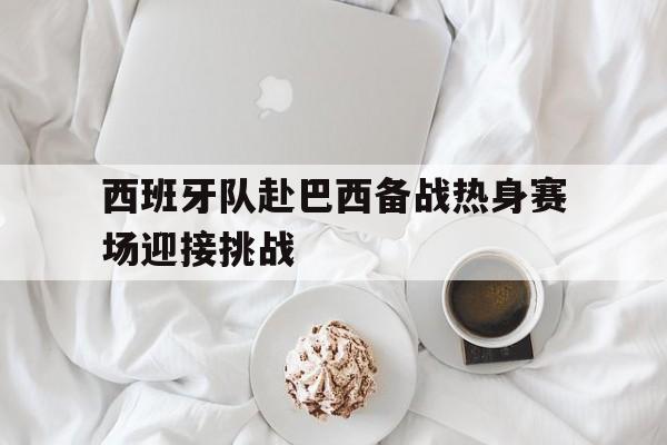 乐鱼体育-西班牙队赴巴西备战热身赛场迎接挑战