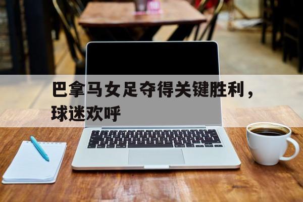 乐鱼体育-巴拿马女足夺得关键胜利，球迷欢呼