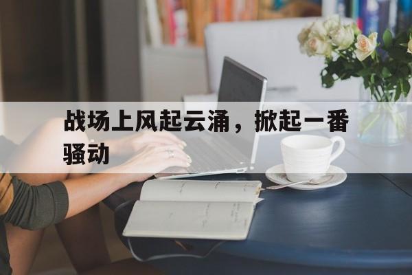 乐鱼体育-战场上风起云涌，掀起一番骚动